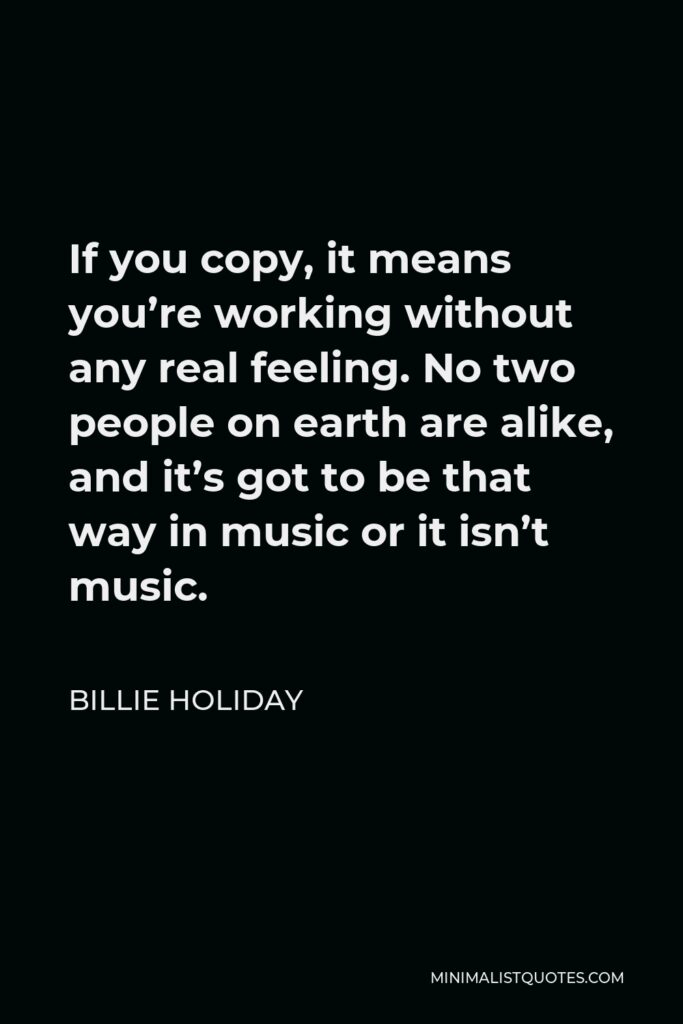 Billie Holiday Quote - If you copy, it means you’re working without any real feeling. No two people on earth are alike, and it’s got to be that way in music or it isn’t music.