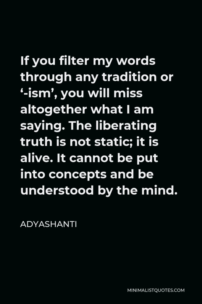 Adyashanti Quote - If you filter my words through any tradition or ‘-ism’, you will miss altogether what I am saying. The liberating truth is not static; it is alive. It cannot be put into concepts and be understood by the mind.
