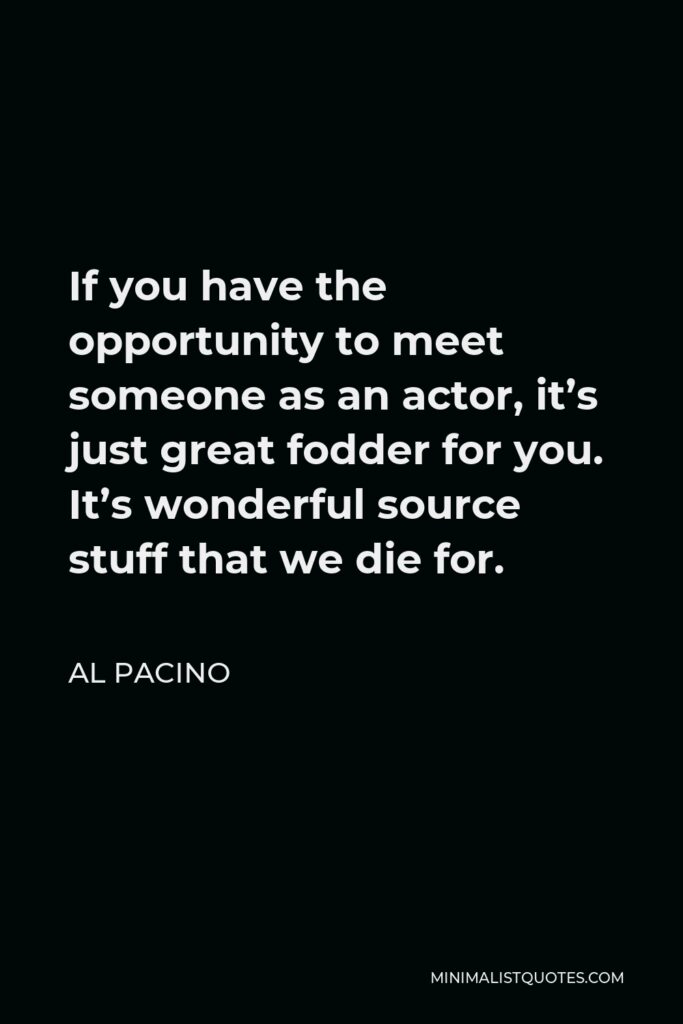 Al Pacino Quote - If you have the opportunity to meet someone as an actor, it’s just great fodder for you. It’s wonderful source stuff that we die for.