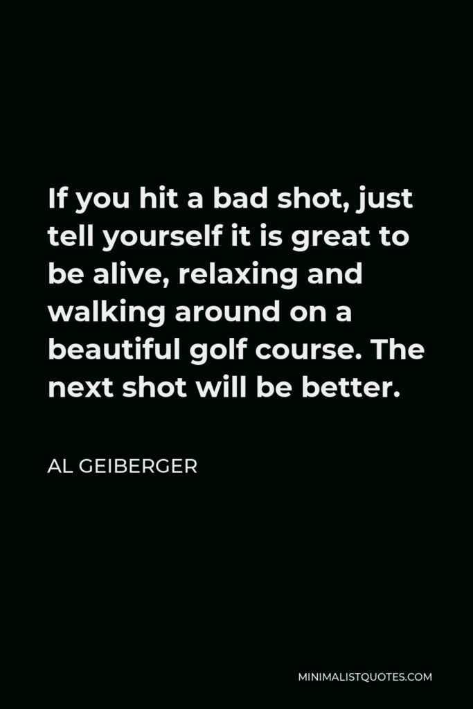 Al Geiberger Quote - If you hit a bad shot, just tell yourself it is great to be alive, relaxing and walking around on a beautiful golf course. The next shot will be better.