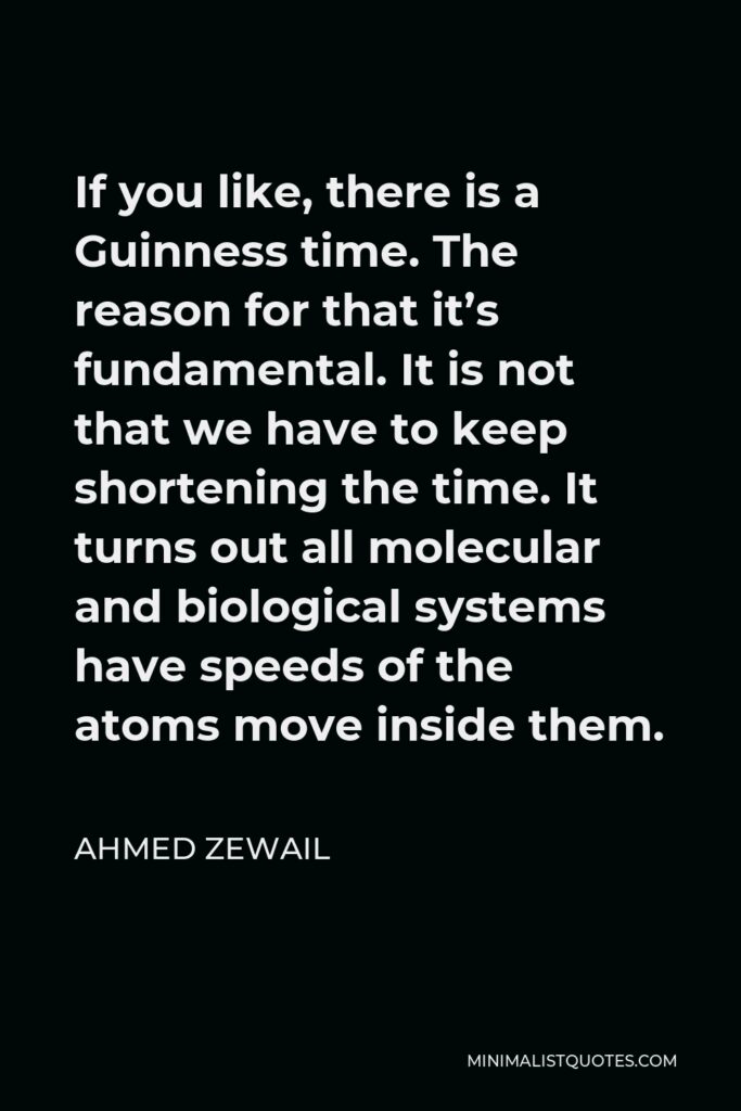 Ahmed Zewail Quote - If you like, there is a Guinness time. The reason for that it’s fundamental. It is not that we have to keep shortening the time. It turns out all molecular and biological systems have speeds of the atoms move inside them.