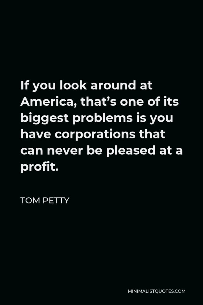 Tom Petty Quote - If you look around at America, that’s one of its biggest problems is you have corporations that can never be pleased at a profit.