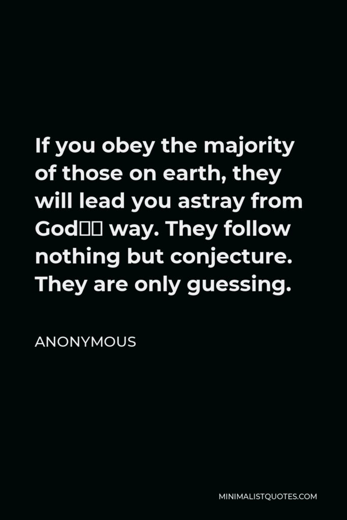 Anonymous Quote - If you obey the majority of those on earth, they will lead you astray from God’s way. They follow nothing but conjecture. They are only guessing.