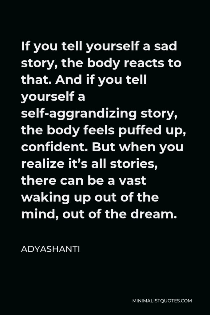 Adyashanti Quote - If you tell yourself a sad story, the body reacts to that. And if you tell yourself a self-aggrandizing story, the body feels puffed up, confident. But when you realize it’s all stories, there can be a vast waking up out of the mind, out of the dream.
