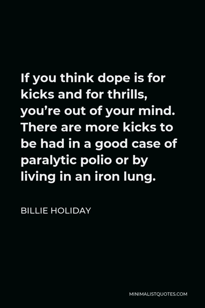 Billie Holiday Quote - If you think dope is for kicks and for thrills, you’re out of your mind. There are more kicks to be had in a good case of paralytic polio or by living in an iron lung.
