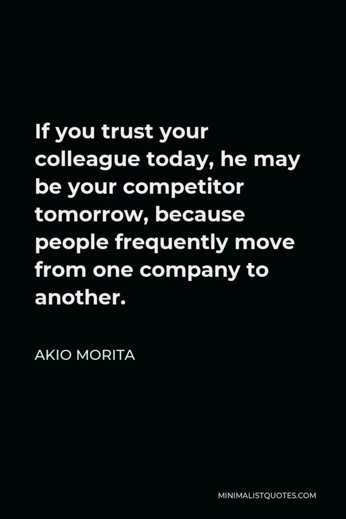 Akio Morita Quote - If you trust your colleague today, he may be your competitor tomorrow, because people frequently move from one company to another.