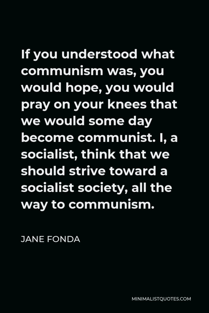 Jane Fonda Quote - If you understood what communism was, you would hope, you would pray on your knees that we would some day become communist. I, a socialist, think that we should strive toward a socialist society, all the way to communism.