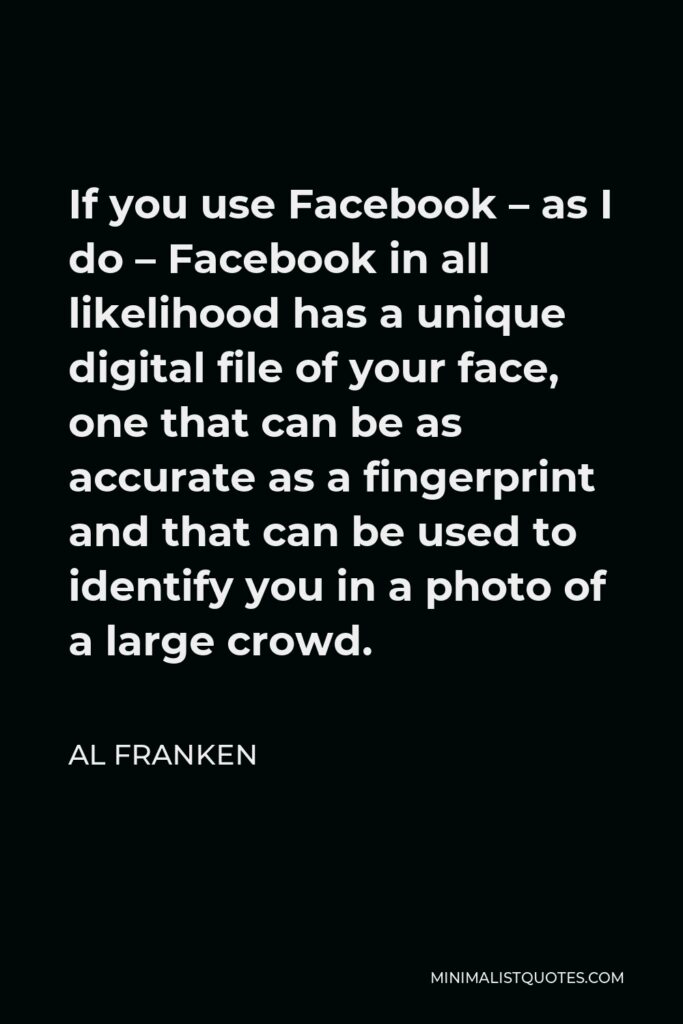Al Franken Quote - If you use Facebook – as I do – Facebook in all likelihood has a unique digital file of your face, one that can be as accurate as a fingerprint and that can be used to identify you in a photo of a large crowd.