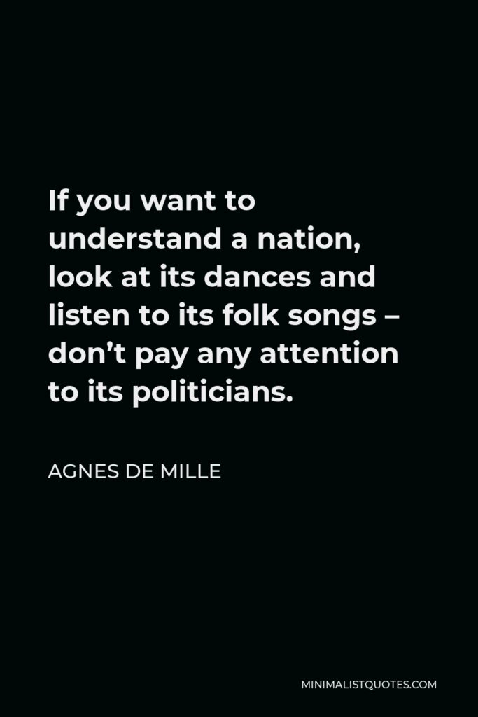 Agnes de Mille Quote - If you want to understand a nation, look at its dances and listen to its folk songs – don’t pay any attention to its politicians.
