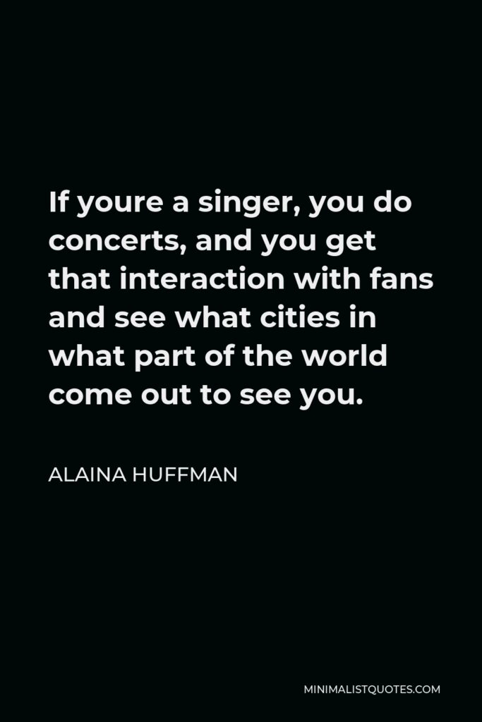 Alaina Huffman Quote - If youre a singer, you do concerts, and you get that interaction with fans and see what cities in what part of the world come out to see you.