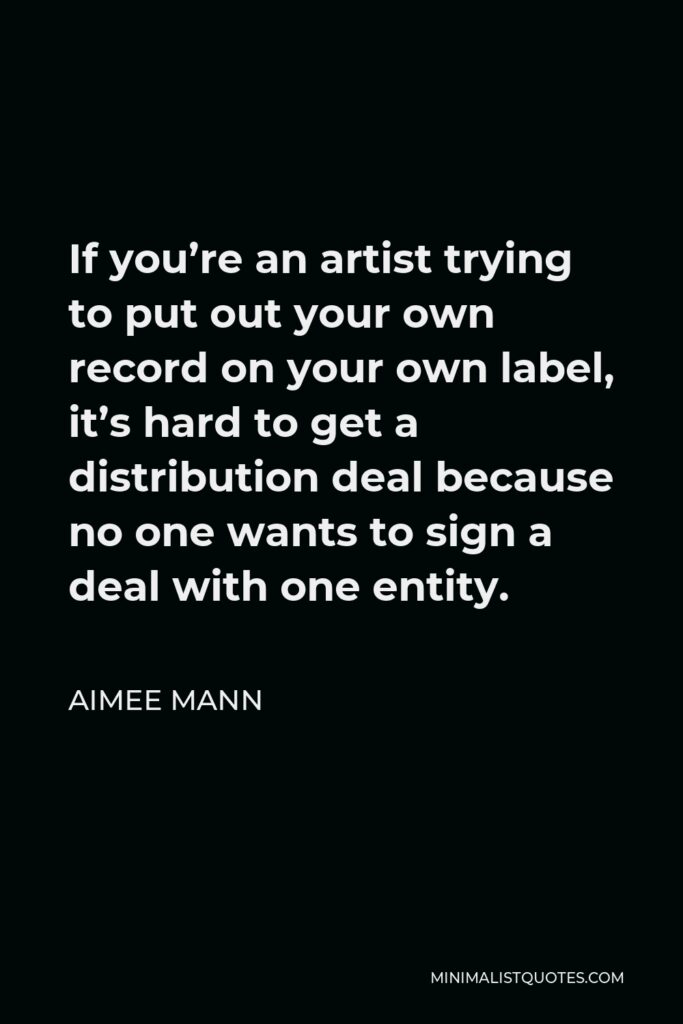 Aimee Mann Quote - If you’re an artist trying to put out your own record on your own label, it’s hard to get a distribution deal because no one wants to sign a deal with one entity.