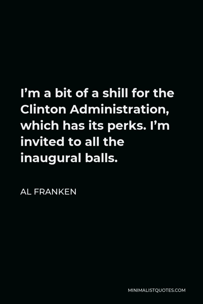 Al Franken Quote - I’m a bit of a shill for the Clinton Administration, which has its perks. I’m invited to all the inaugural balls.
