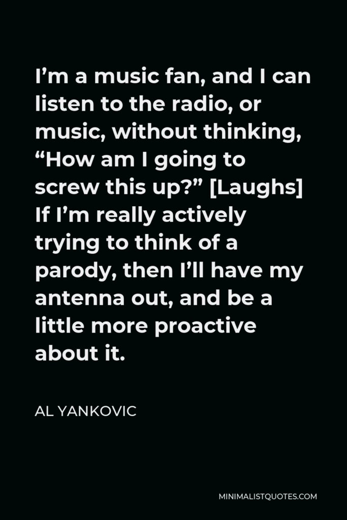 Al Yankovic Quote - I’m a music fan, and I can listen to the radio, or music, without thinking, “How am I going to screw this up?” [Laughs] If I’m really actively trying to think of a parody, then I’ll have my antenna out, and be a little more proactive about it.