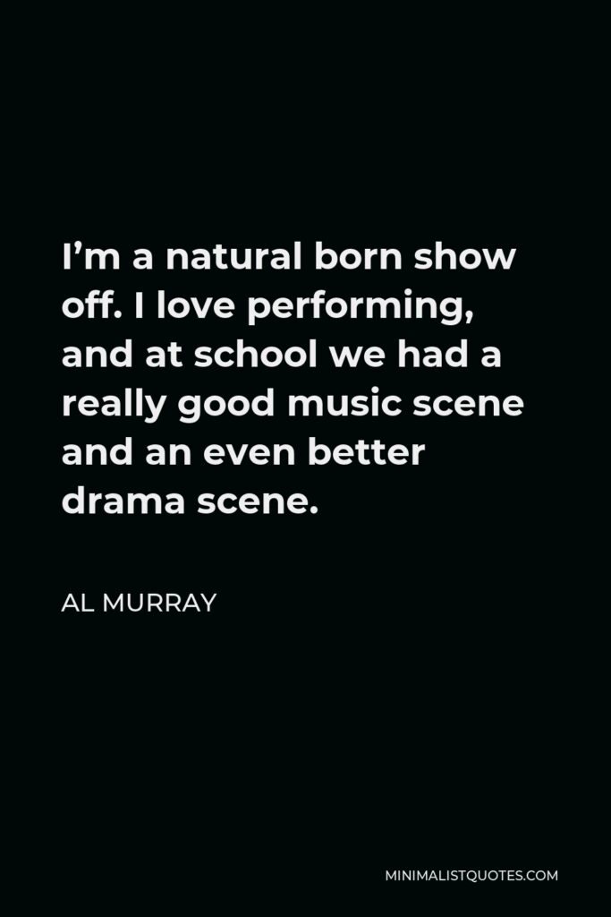 Al Murray Quote - I’m a natural born show off. I love performing, and at school we had a really good music scene and an even better drama scene.