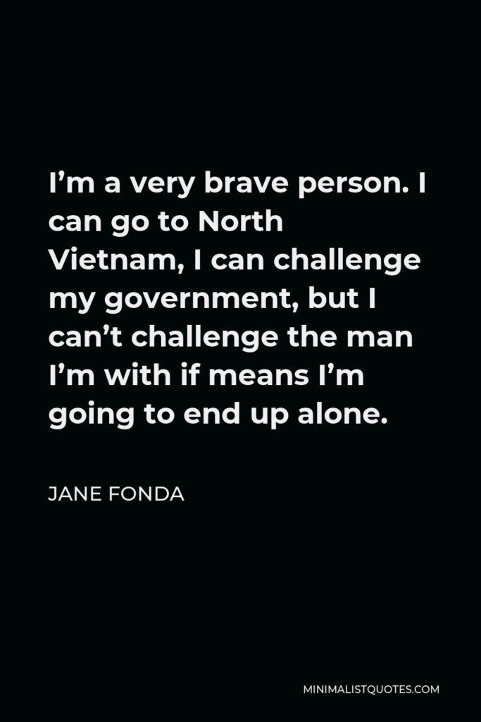 Jane Fonda Quote - I’m a very brave person. I can go to North Vietnam, I can challenge my government, but I can’t challenge the man I’m with if means I’m going to end up alone.