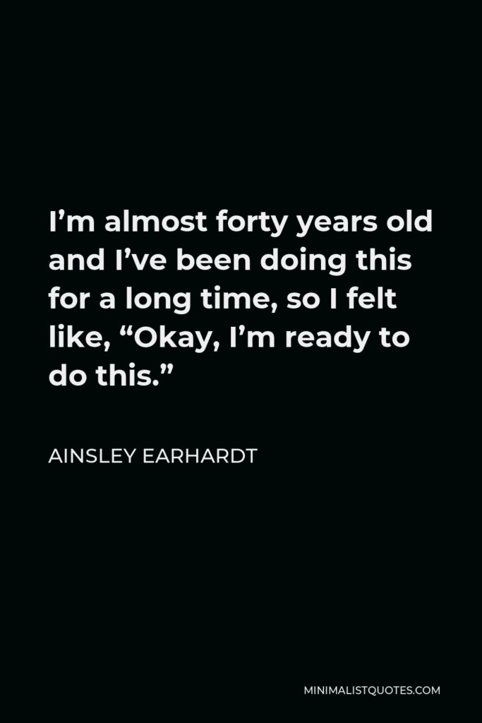 Ainsley Earhardt Quote - I’m almost forty years old and I’ve been doing this for a long time, so I felt like, “Okay, I’m ready to do this.”