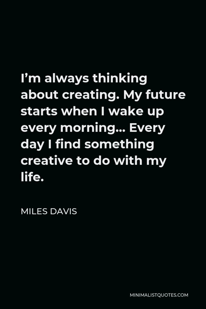 Miles Davis Quote - I’m always thinking about creating. My future starts when I wake up every morning… Every day I find something creative to do with my life.