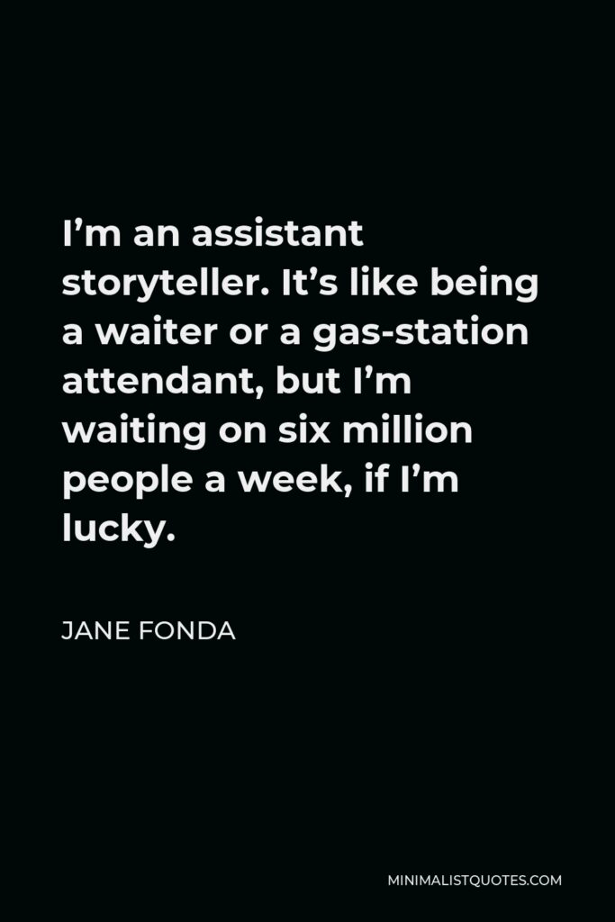 Jane Fonda Quote - I’m an assistant storyteller. It’s like being a waiter or a gas-station attendant, but I’m waiting on six million people a week, if I’m lucky.