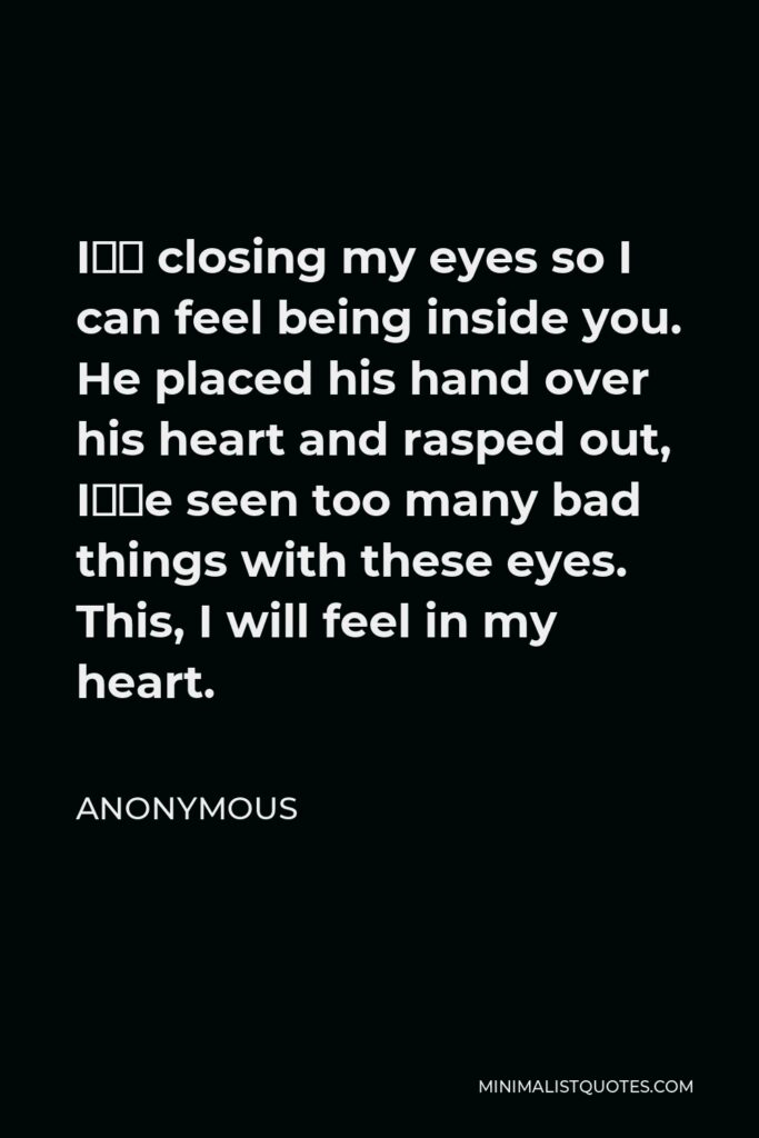 Anonymous Quote - I’m closing my eyes so I can feel being inside you. He placed his hand over his heart and rasped out, I’ve seen too many bad things with these eyes. This, I will feel in my heart.