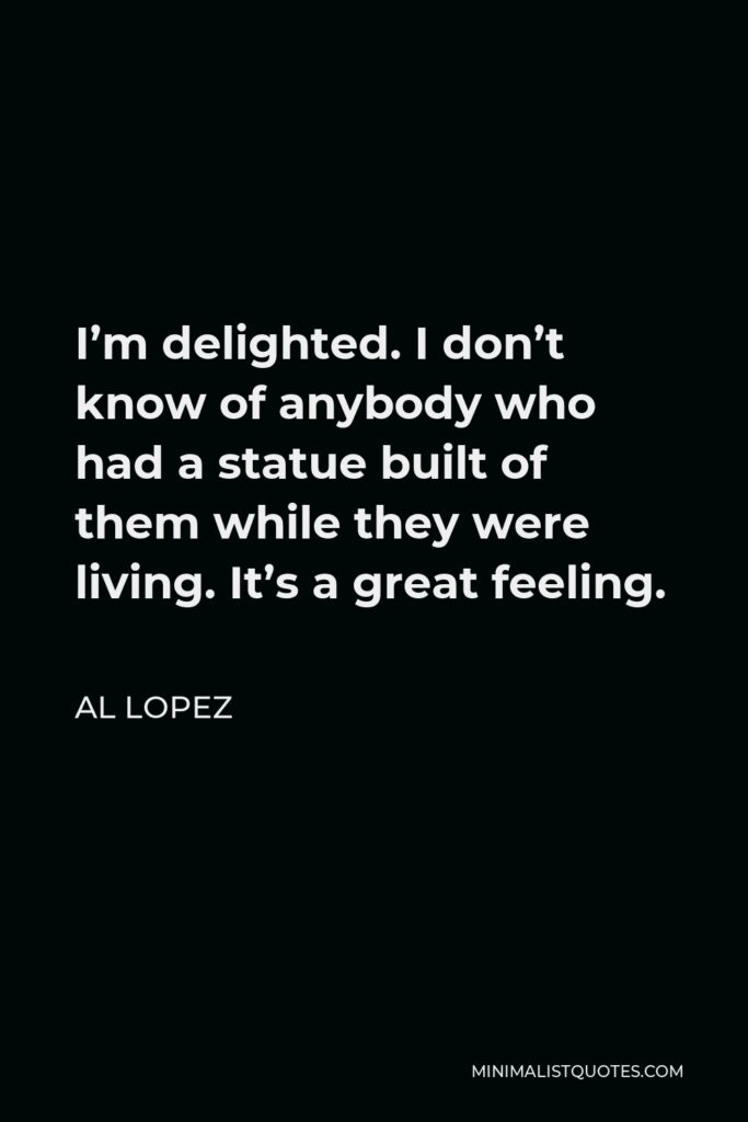 Al Lopez Quote - I’m delighted. I don’t know of anybody who had a statue built of them while they were living. It’s a great feeling.