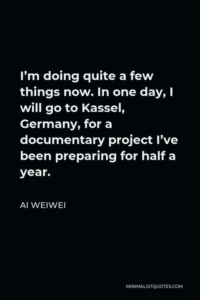 Ai Weiwei Quote - I’m doing quite a few things now. In one day, I will go to Kassel, Germany, for a documentary project I’ve been preparing for half a year.