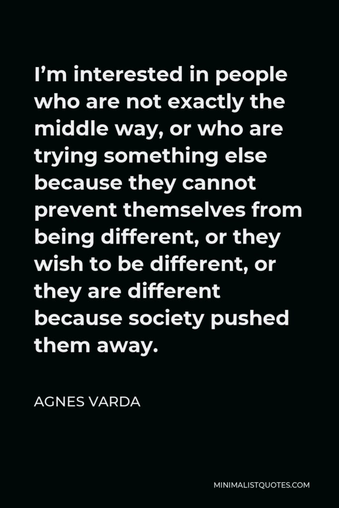 Agnes Varda Quote - I’m interested in people who are not exactly the middle way, or who are trying something else because they cannot prevent themselves from being different, or they wish to be different, or they are different because society pushed them away.