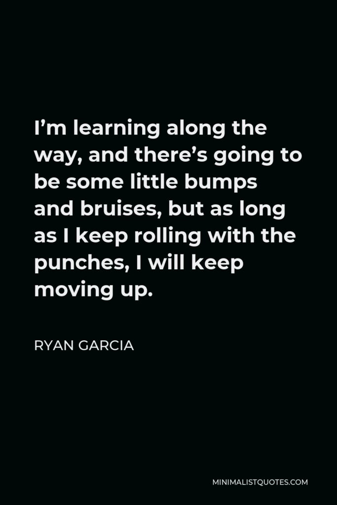 Ryan Garcia Quote - I’m learning along the way, and there’s going to be some little bumps and bruises, but as long as I keep rolling with the punches, I will keep moving up.