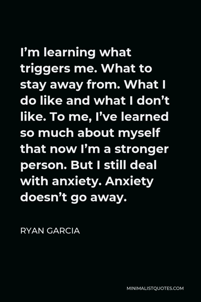 Ryan Garcia Quote - I’m learning what triggers me. What to stay away from. What I do like and what I don’t like. To me, I’ve learned so much about myself that now I’m a stronger person. But I still deal with anxiety. Anxiety doesn’t go away.