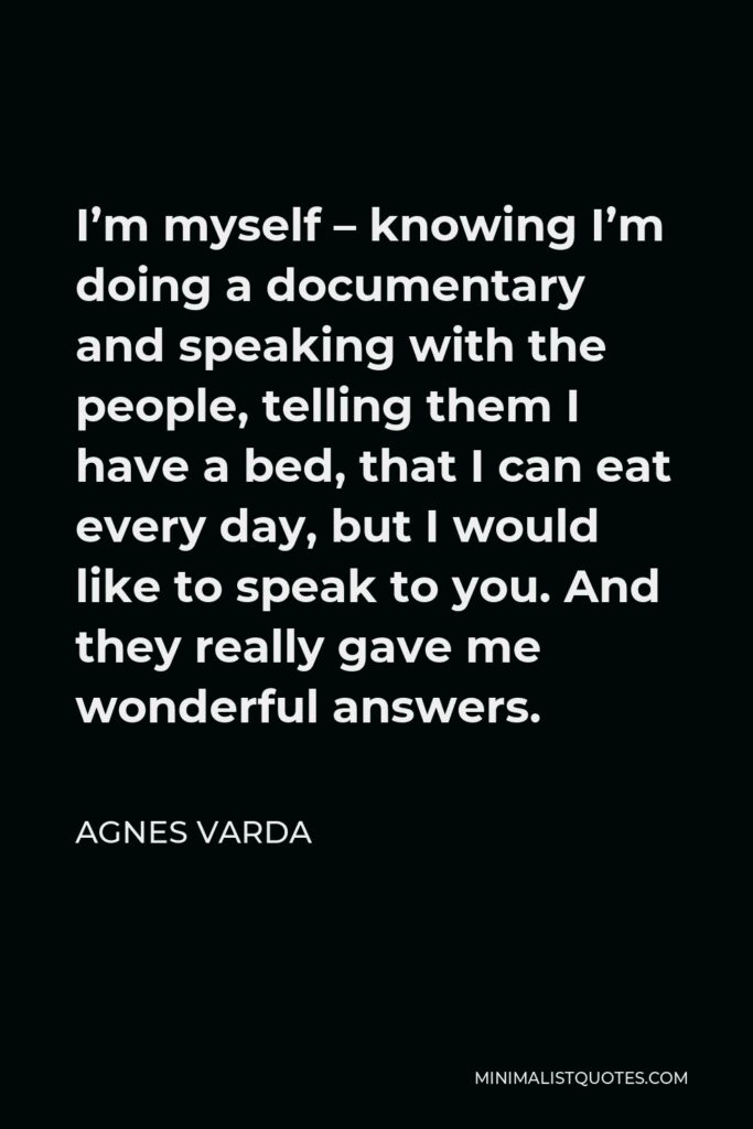 Agnes Varda Quote - I’m myself – knowing I’m doing a documentary and speaking with the people, telling them I have a bed, that I can eat every day, but I would like to speak to you. And they really gave me wonderful answers.