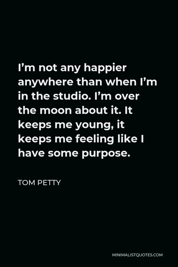 Tom Petty Quote - I’m not any happier anywhere than when I’m in the studio. I’m over the moon about it. It keeps me young, it keeps me feeling like I have some purpose.