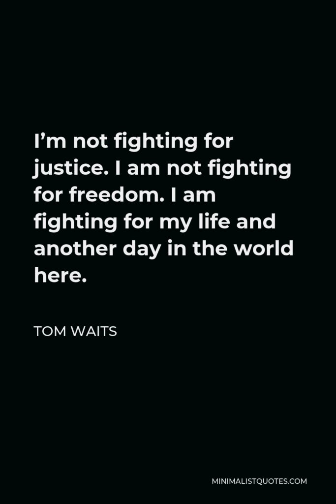 Tom Waits Quote - I’m not fighting for justice. I am not fighting for freedom. I am fighting for my life and another day in the world here.