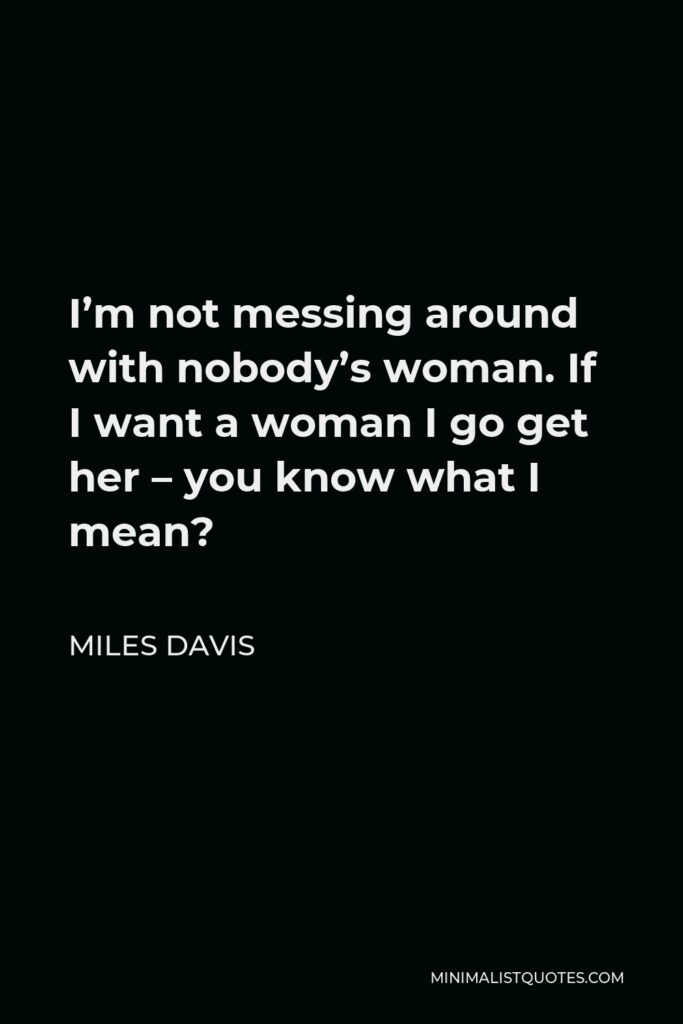 Miles Davis Quote - I’m not messing around with nobody’s woman. If I want a woman I go get her – you know what I mean?