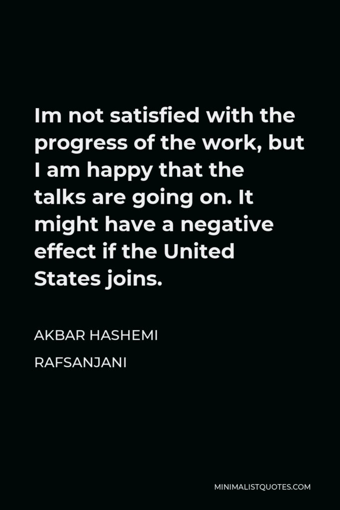 Akbar Hashemi Rafsanjani Quote - Im not satisfied with the progress of the work, but I am happy that the talks are going on. It might have a negative effect if the United States joins.