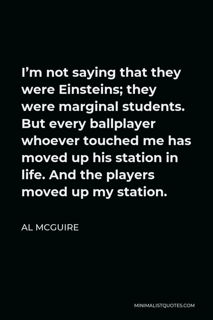 Al McGuire Quote - I’m not saying that they were Einsteins; they were marginal students. But every ballplayer whoever touched me has moved up his station in life. And the players moved up my station.