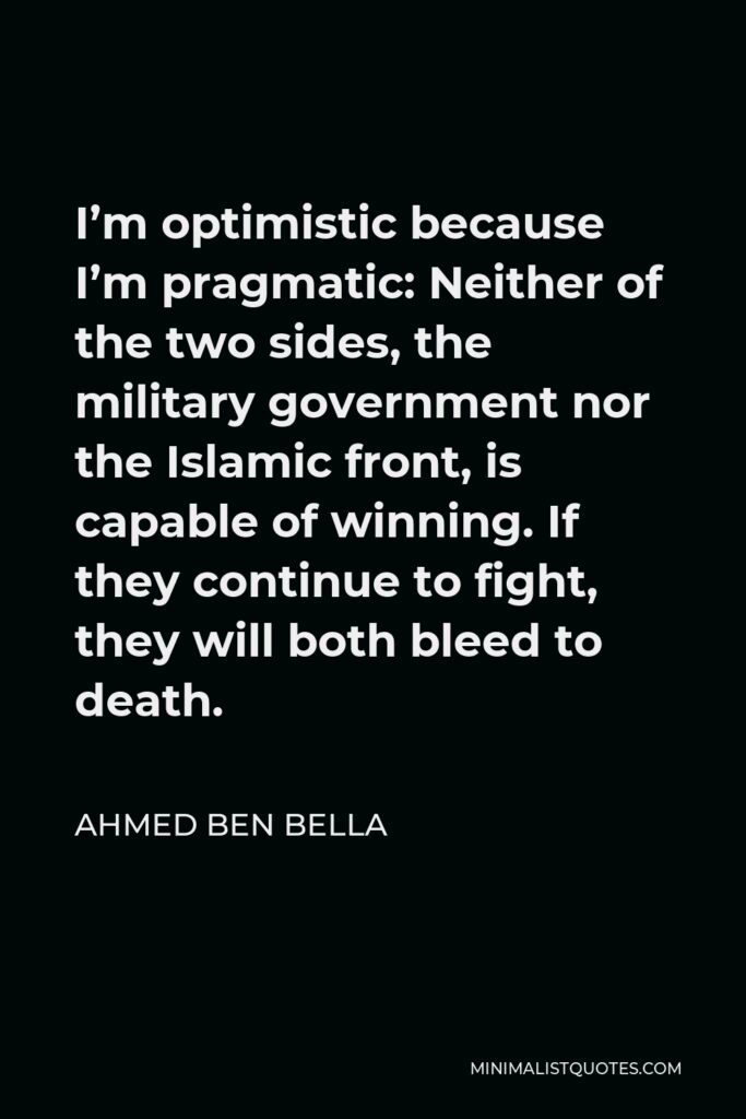Ahmed Ben Bella Quote - I’m optimistic because I’m pragmatic: Neither of the two sides, the military government nor the Islamic front, is capable of winning. If they continue to fight, they will both bleed to death.