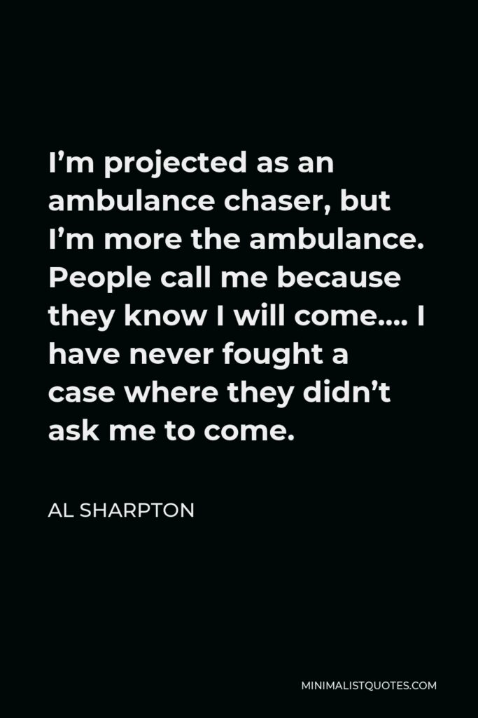 Al Sharpton Quote - I’m projected as an ambulance chaser, but I’m more the ambulance. People call me because they know I will come…. I have never fought a case where they didn’t ask me to come.