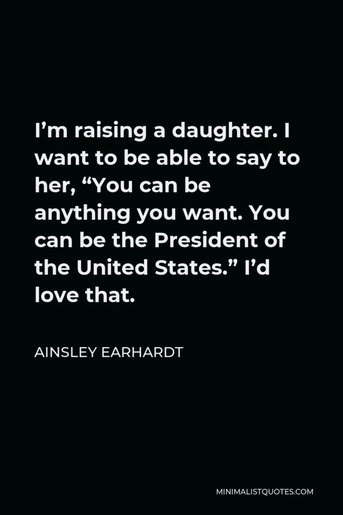 Ainsley Earhardt Quote - I’m raising a daughter. I want to be able to say to her, “You can be anything you want. You can be the President of the United States.” I’d love that.