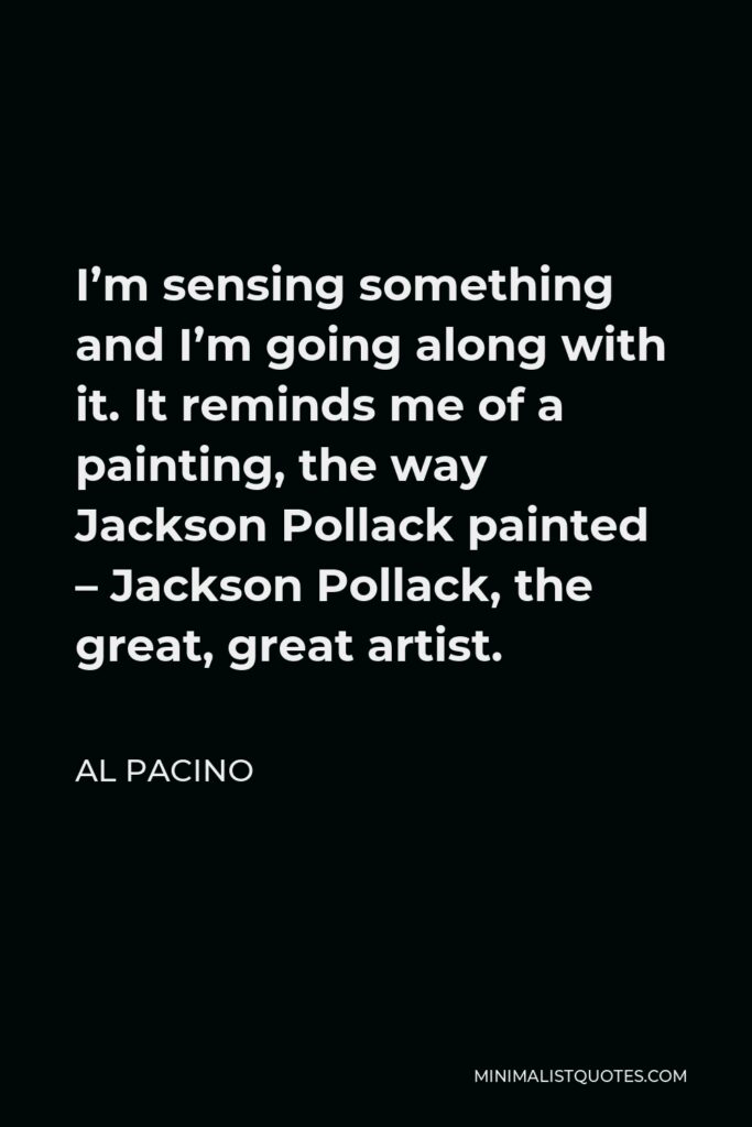 Al Pacino Quote - I’m sensing something and I’m going along with it. It reminds me of a painting, the way Jackson Pollack painted – Jackson Pollack, the great, great artist.