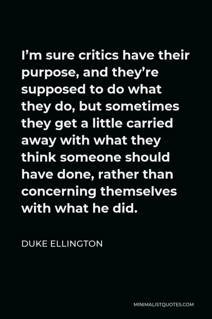 Duke Ellington Quote - I’m sure critics have their purpose, and they’re supposed to do what they do, but sometimes they get a little carried away with what they think someone should have done, rather than concerning themselves with what he did.