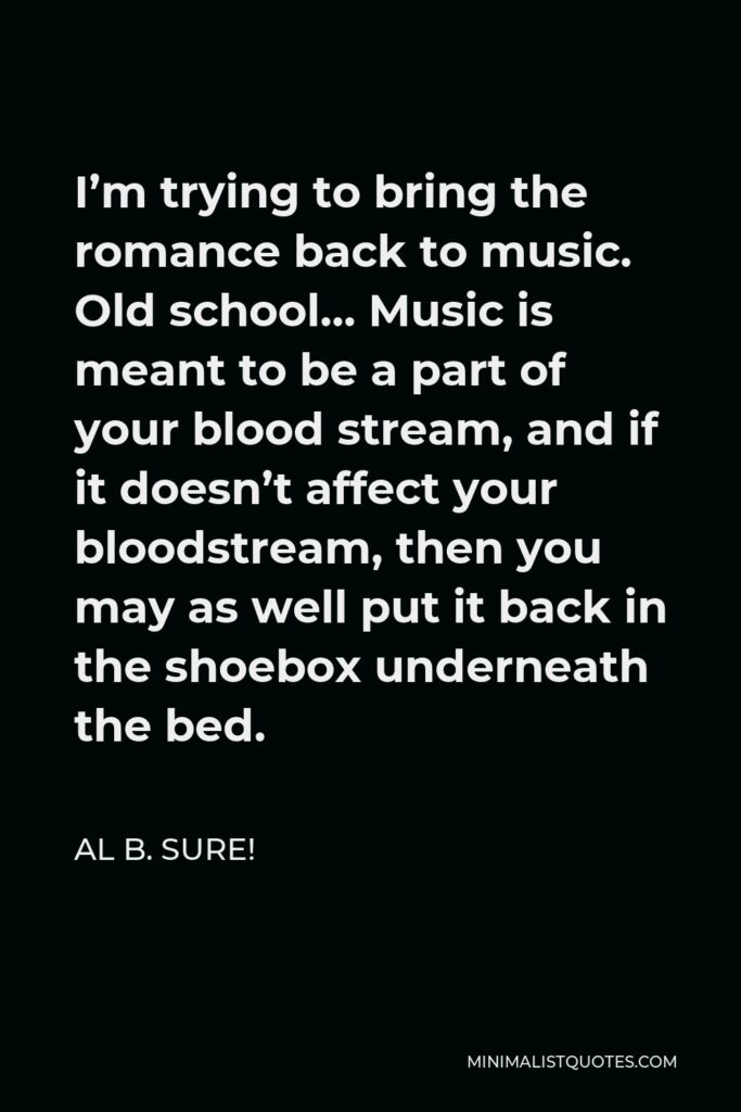 Al B. Sure! Quote - I’m trying to bring the romance back to music. Old school… Music is meant to be a part of your blood stream, and if it doesn’t affect your bloodstream, then you may as well put it back in the shoebox underneath the bed.