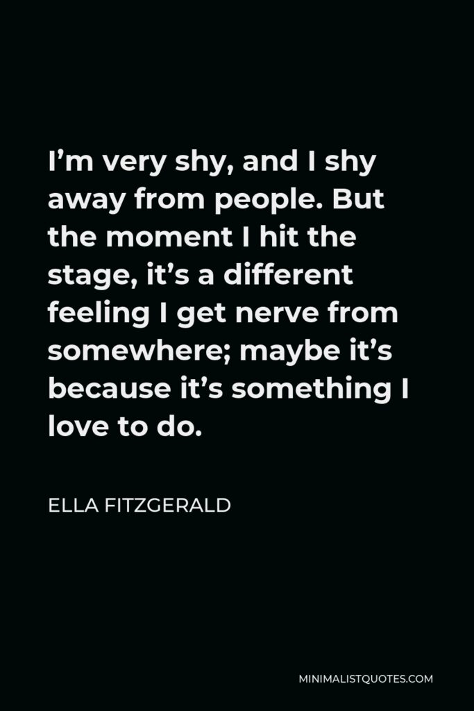 Ella Fitzgerald Quote - I’m very shy, and I shy away from people. But the moment I hit the stage, it’s a different feeling I get nerve from somewhere; maybe it’s because it’s something I love to do.