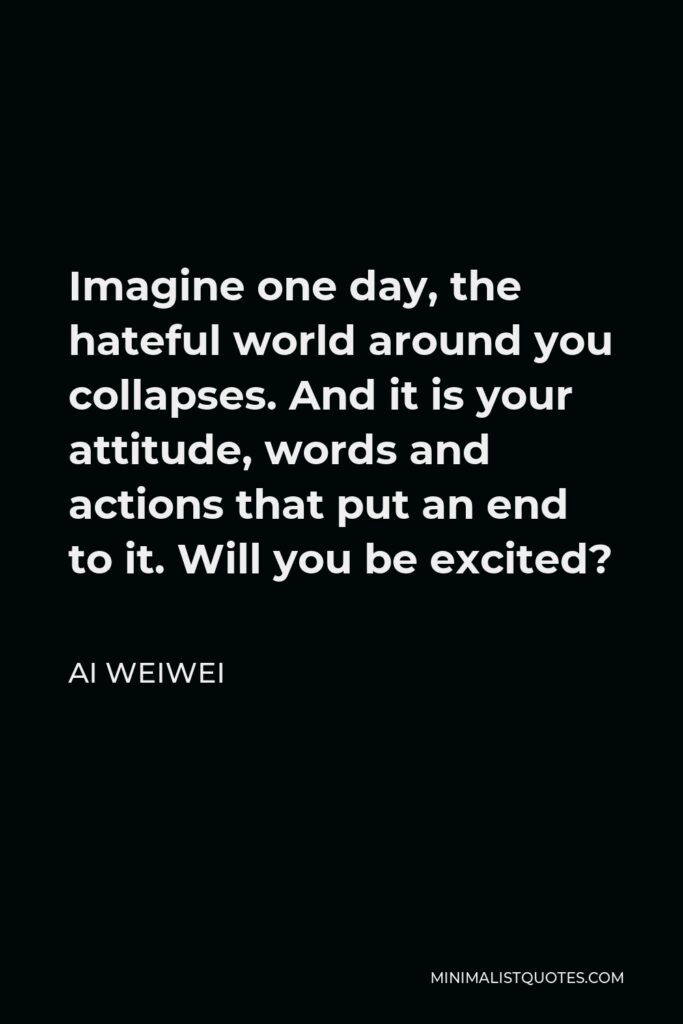 Ai Weiwei Quote - Imagine one day, the hateful world around you collapses. And it is your attitude, words and actions that put an end to it. Will you be excited?