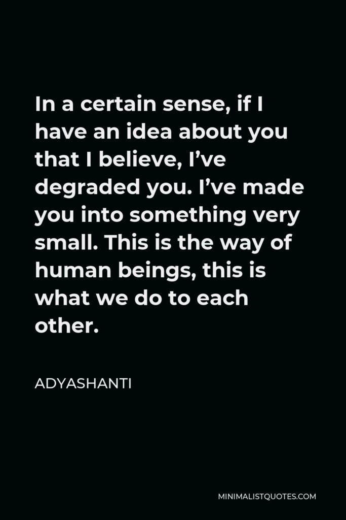 Adyashanti Quote - In a certain sense, if I have an idea about you that I believe, I’ve degraded you. I’ve made you into something very small. This is the way of human beings, this is what we do to each other.
