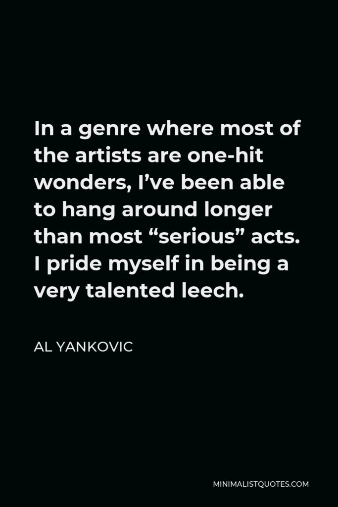 Al Yankovic Quote - In a genre where most of the artists are one-hit wonders, I’ve been able to hang around longer than most “serious” acts. I pride myself in being a very talented leech.