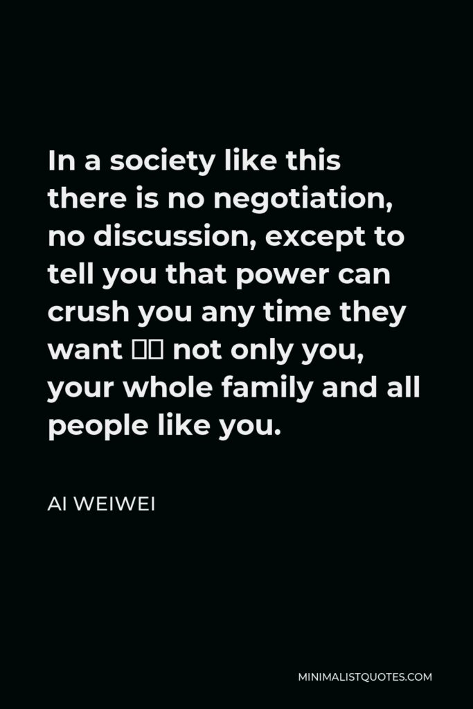 Ai Weiwei Quote - In a society like this there is no negotiation, no discussion, except to tell you that power can crush you any time they want — not only you, your whole family and all people like you.
