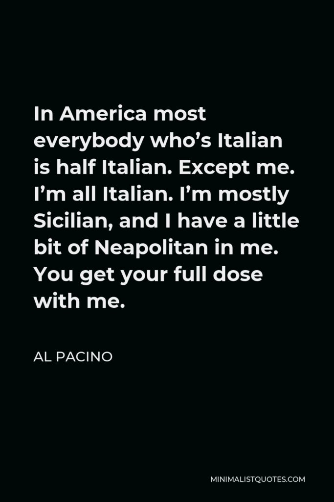 Al Pacino Quote - In America most everybody who’s Italian is half Italian. Except me. I’m all Italian. I’m mostly Sicilian, and I have a little bit of Neapolitan in me. You get your full dose with me.