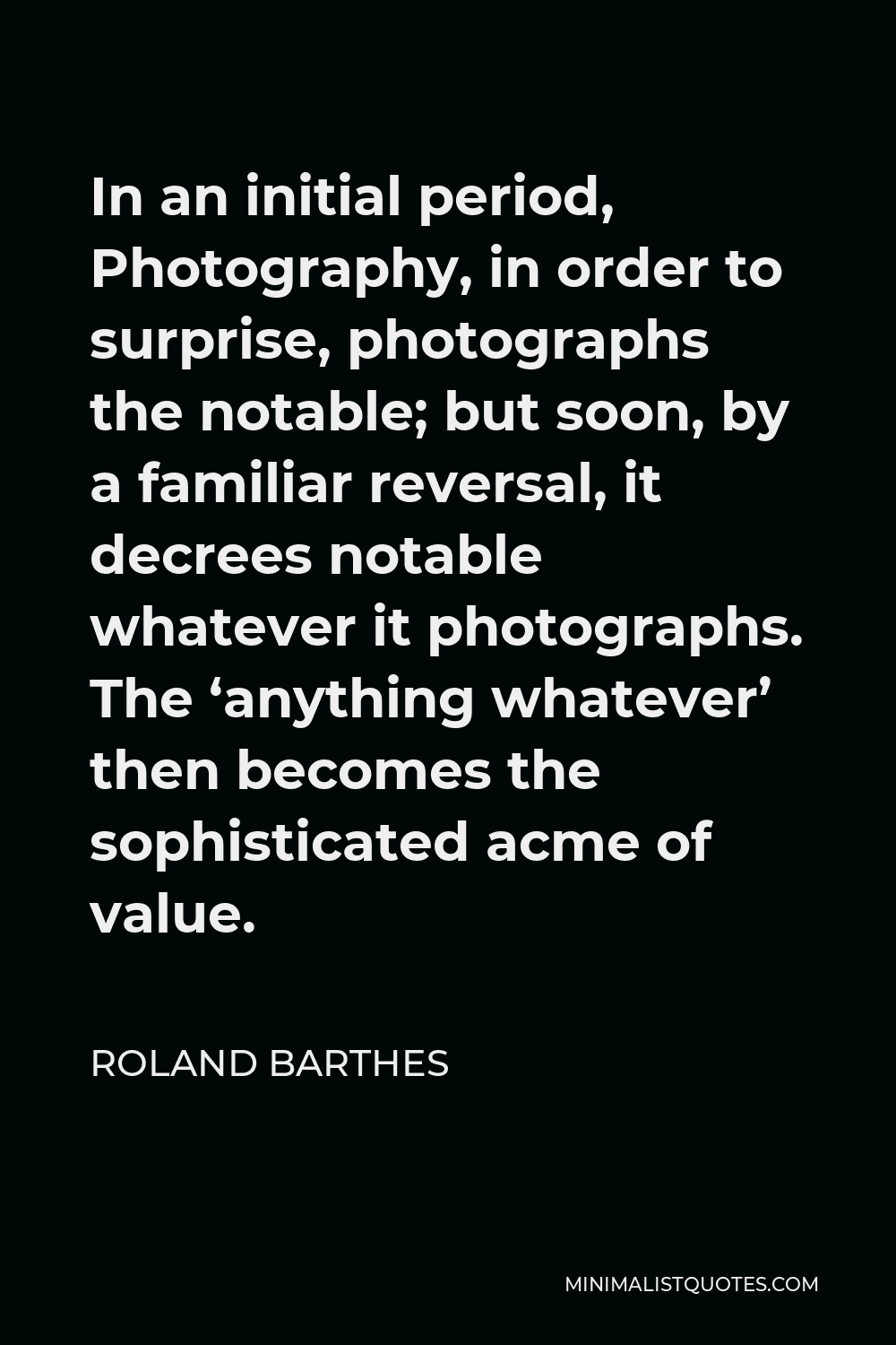 Roland Barthes Quote - In an initial period, Photography, in order to surprise, photographs the notable; but soon, by a familiar reversal, it decrees notable whatever it photographs. The ‘anything whatever’ then becomes the sophisticated acme of value.