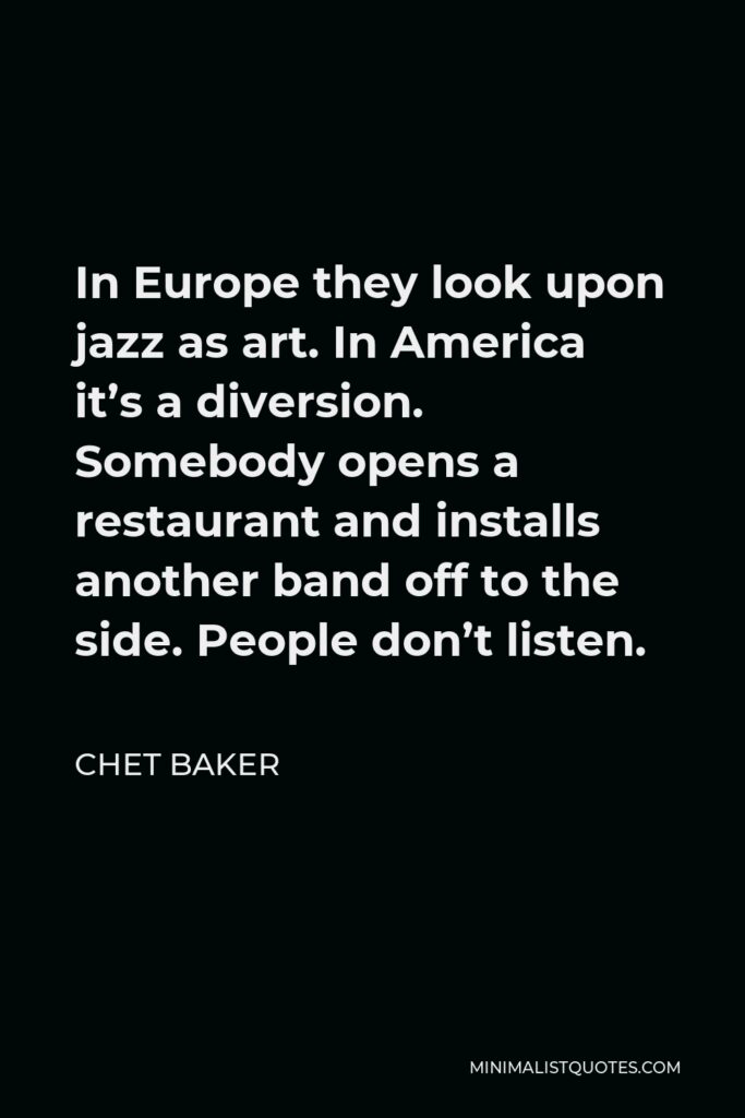 Chet Baker Quote - In Europe they look upon jazz as art. In America it’s a diversion. Somebody opens a restaurant and installs another band off to the side. People don’t listen.