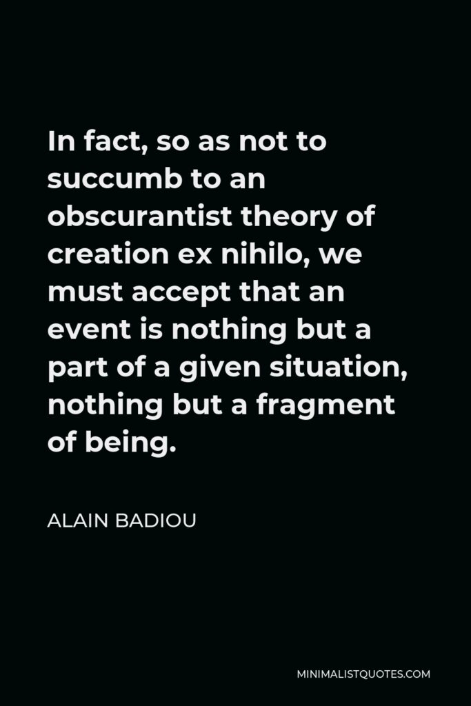 Alain Badiou Quote - In fact, so as not to succumb to an obscurantist theory of creation ex nihilo, we must accept that an event is nothing but a part of a given situation, nothing but a fragment of being.