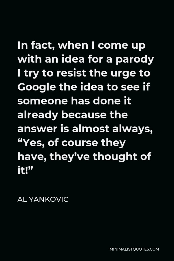 Al Yankovic Quote - In fact, when I come up with an idea for a parody I try to resist the urge to Google the idea to see if someone has done it already because the answer is almost always, “Yes, of course they have, they’ve thought of it!”